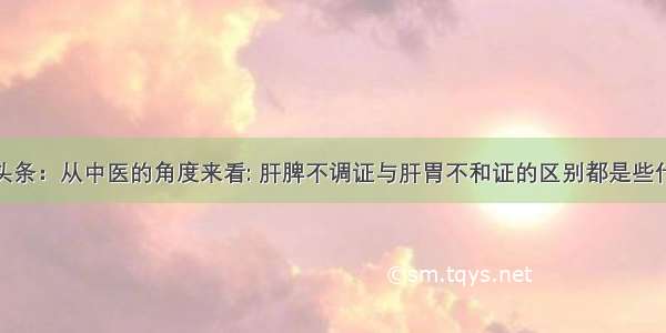 UC头条：从中医的角度来看: 肝脾不调证与肝胃不和证的区别都是些什么?