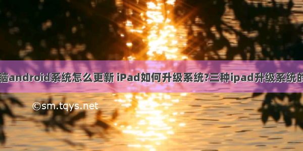 飞图平板电脑android系统怎么更新 iPad如何升级系统?三种ipad升级系统的方法汇总...