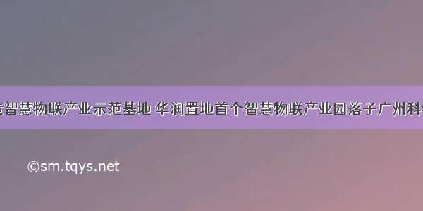 打造智慧物联产业示范基地 华润置地首个智慧物联产业园落子广州科学城