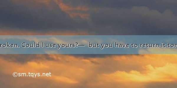 —My recorder is broken. Could I use yours?—  but you have to return it tomorrow.A. I’m not