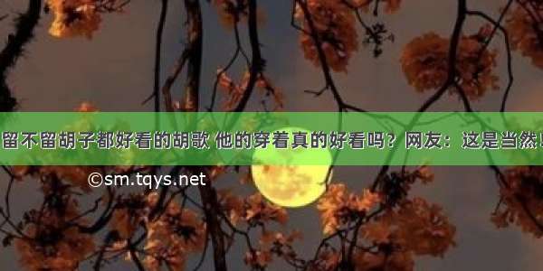 留不留胡子都好看的胡歌 他的穿着真的好看吗？网友：这是当然！