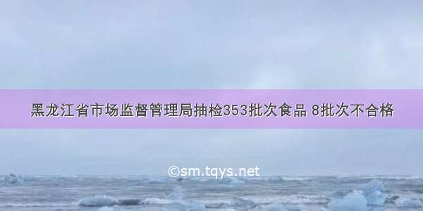 黑龙江省市场监督管理局抽检353批次食品 8批次不合格