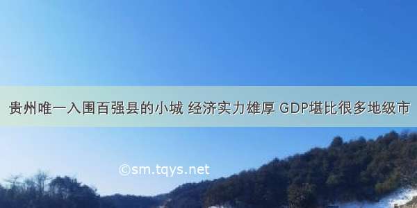 贵州唯一入围百强县的小城 经济实力雄厚 GDP堪比很多地级市