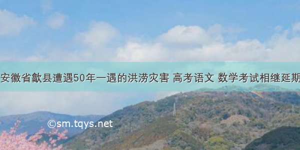 安徽省歙县遭遇50年一遇的洪涝灾害 高考语文 数学考试相继延期