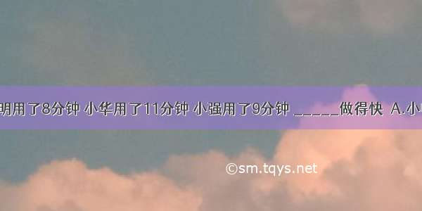 做10道数学题 小明用了8分钟 小华用了11分钟 小强用了9分钟 _____做得快．A.小明B.小华C.小强