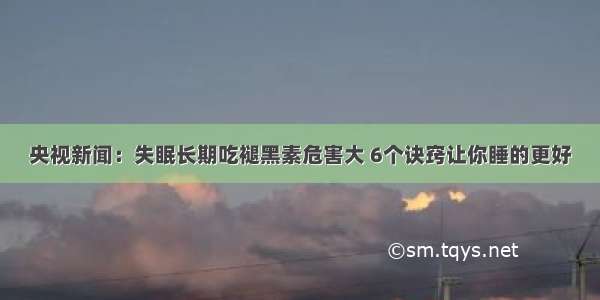 央视新闻：失眠长期吃褪黑素危害大 6个诀窍让你睡的更好