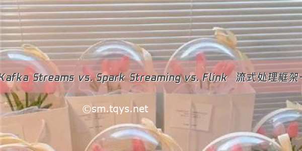 Storm vs. Kafka Streams vs. Spark Streaming vs. Flink  流式处理框架一网打尽！