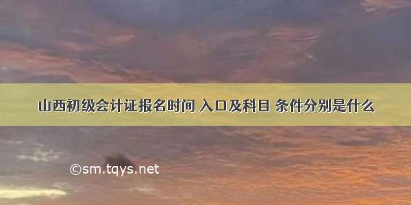 山西初级会计证报名时间 入口及科目 条件分别是什么