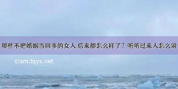 那些不把婚姻当回事的女人 后来都怎么样了？听听过来人怎么说