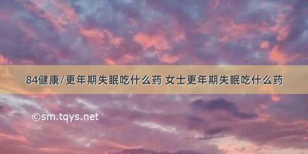 84健康/更年期失眠吃什么药 女士更年期失眠吃什么药