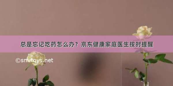 总是忘记吃药怎么办？京东健康家庭医生按时提醒