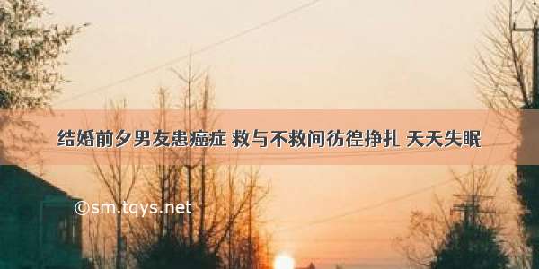 结婚前夕男友患癌症 救与不救间彷徨挣扎 天天失眠