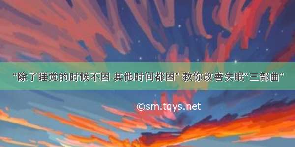 “除了睡觉的时候不困 其他时间都困” 教你改善失眠“三部曲”