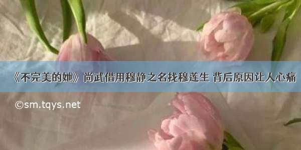 《不完美的她》尚武借用穆静之名找穆莲生 背后原因让人心痛