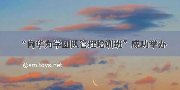 “向华为学团队管理培训班”成功举办