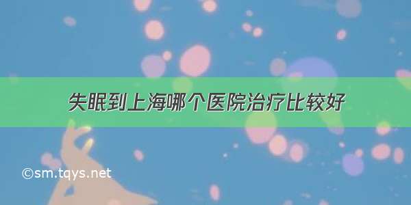 失眠到上海哪个医院治疗比较好