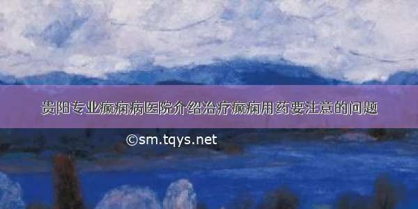 贵阳专业癫痫病医院介绍治疗癫痫用药要注意的问题