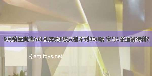 9月销量奥迪A6L和奔驰E级只差不到800辆 宝马5系渔翁得利？