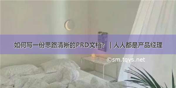 如何写一份思路清晰的PRD文档？ | 人人都是产品经理