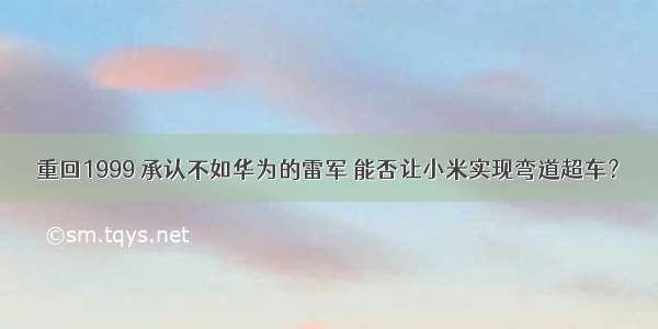 重回1999 承认不如华为的雷军 能否让小米实现弯道超车？