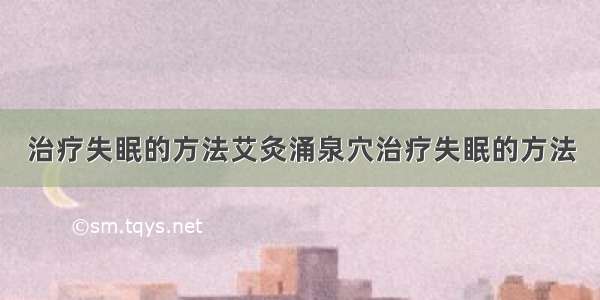 治疗失眠的方法艾灸涌泉穴治疗失眠的方法