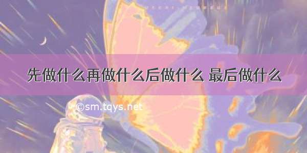 先做什么再做什么后做什么 最后做什么