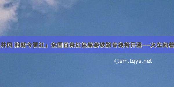「韶山连井冈 湘赣今更红」全国首条红色旅游铁路专线将开通——火车向着“两山”跑