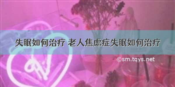 失眠如何治疗 老人焦虑症失眠如何治疗