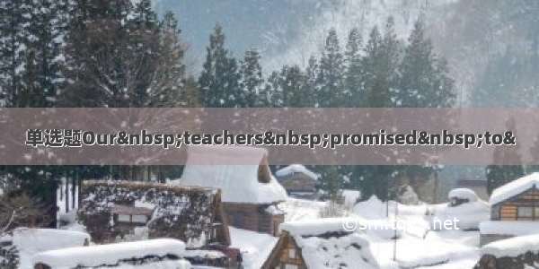 单选题Our&nbsp;teachers&nbsp;promised&nbsp;to&