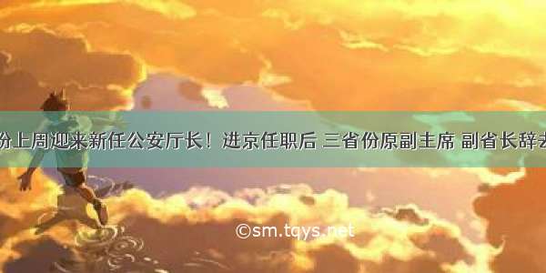 两省份上周迎来新任公安厅长！进京任职后 三省份原副主席 副省长辞去职务