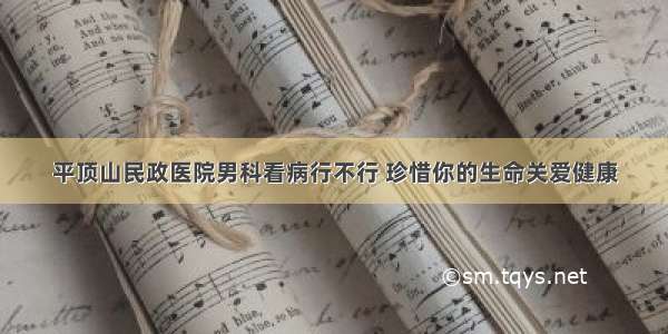 平顶山民政医院男科看病行不行 珍惜你的生命关爱健康