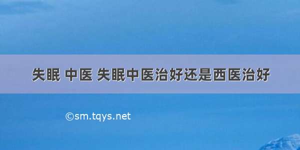 失眠 中医 失眠中医治好还是西医治好