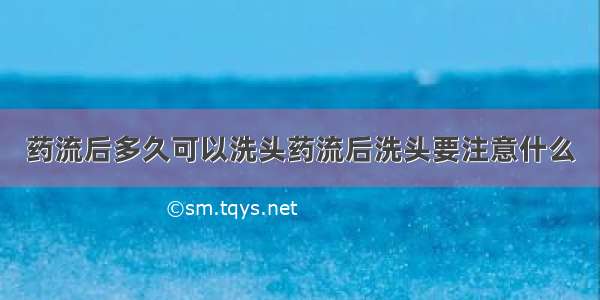 药流后多久可以洗头药流后洗头要注意什么