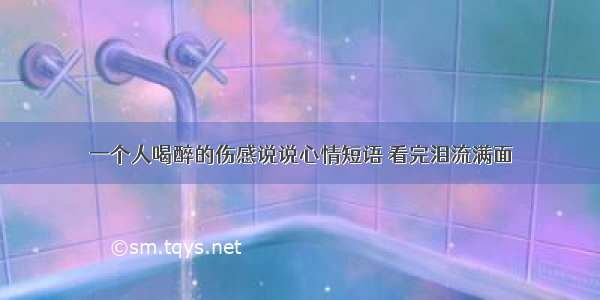 一个人喝醉的伤感说说心情短语 看完泪流满面