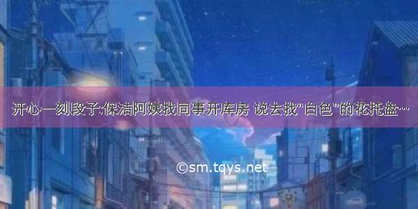 开心一刻段子:保洁阿姨找同事开库房 说去找“白色”的花托盘…