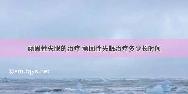 顽固性失眠的治疗 顽固性失眠治疗多少长时间