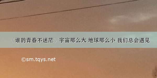 《谁的青春不迷茫》宇宙那么大 地球那么小 我们总会遇见