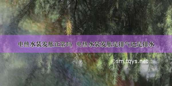 电热水袋发胀正常吗 ​电热水袋发胀是排气还是排水