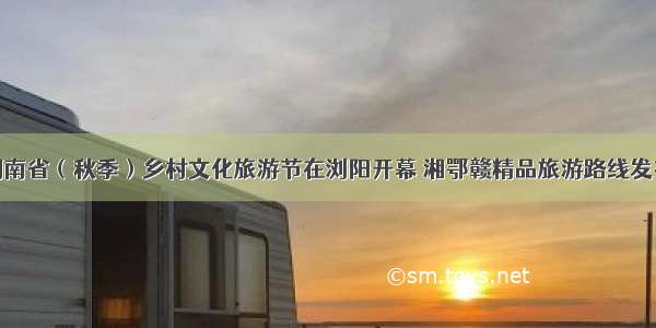 湖南省（秋季）乡村文化旅游节在浏阳开幕 湘鄂赣精品旅游路线发布