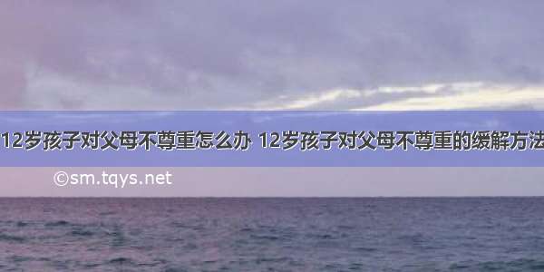 12岁孩子对父母不尊重怎么办 12岁孩子对父母不尊重的缓解方法