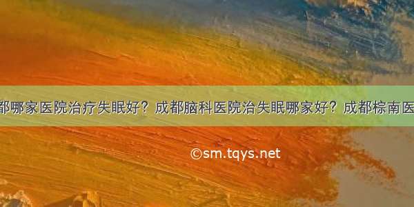 成都哪家医院治疗失眠好？成都脑科医院治失眠哪家好？成都棕南医院！