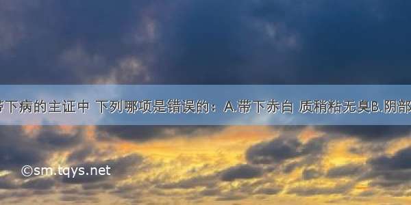 肾阴虚型带下病的主证中 下列哪项是错误的：A.带下赤白 质稍粘无臭B.阴部灼热C.失眠