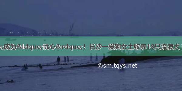 别让&ldquo;爱心&rdquo;成为&ldquo;忧心&rdquo;！长沙一爱狗女士收养18只流浪犬 存安全隐患！社区建议：可