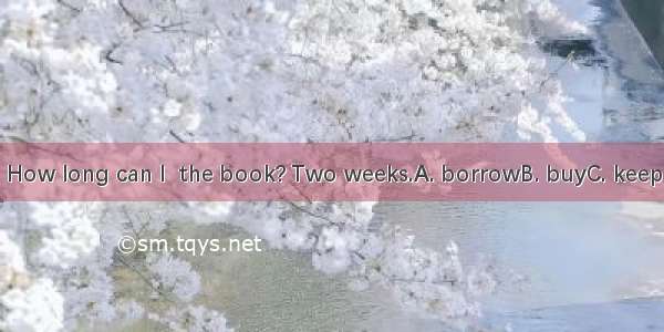 How long can I  the book? Two weeks.A. borrowB. buyC. keep