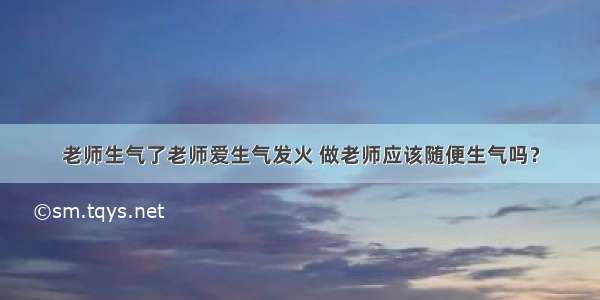 老师生气了老师爱生气发火 做老师应该随便生气吗？