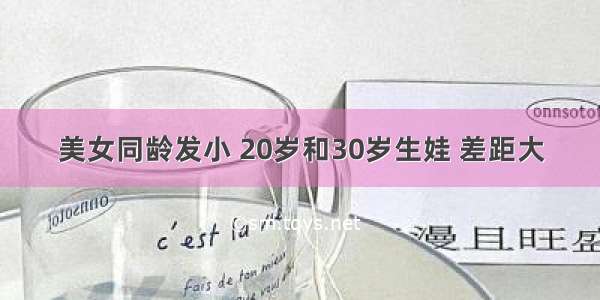 美女同龄发小 20岁和30岁生娃 差距大