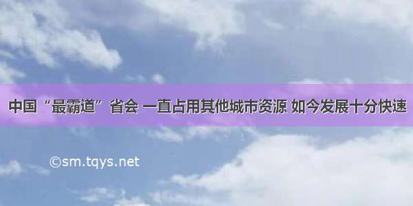 中国“最霸道”省会 一直占用其他城市资源 如今发展十分快速