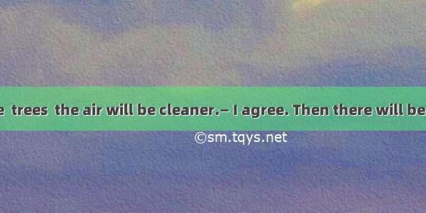 — If there are  trees  the air will be cleaner.— I agree. Then there will be less pollutio