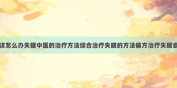 得了失眠症该怎么办失眠中医的治疗方法综合治疗失眠的方法偏方治疗失眠食疗治疗失眠