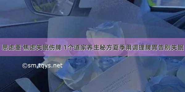 思虑重 焦虑失眠伤脾 1个道家养生秘方夏季用调理脾胃告别失眠